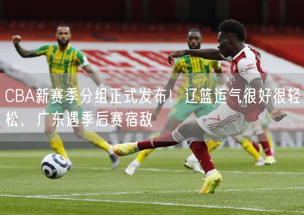 CBA新賽季分組正式發(fā)布！遼籃運(yùn)氣很好很輕松，廣東遇季后賽宿敵