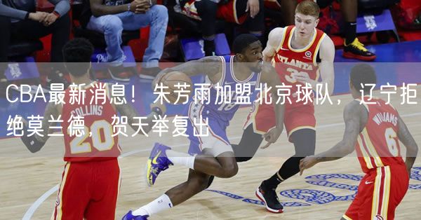 CBA最新消息！朱芳雨加盟北京球隊，遼寧拒絕莫蘭德，賀天舉復(fù)出
